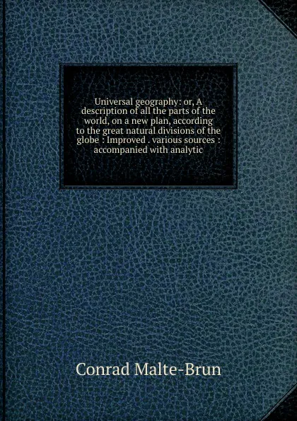 Обложка книги Universal geography: or, A description of all the parts of the world, on a new plan, according to the great natural divisions of the globe : Improved . various sources : accompanied with analytic, Conrad Malte-Brun