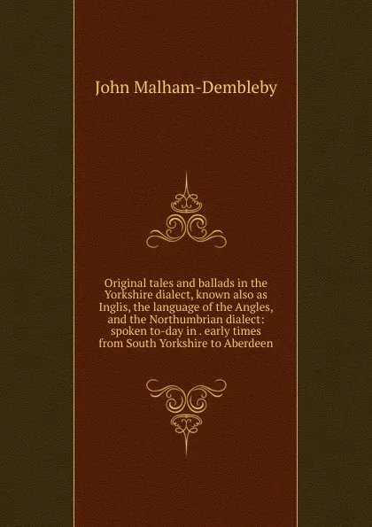 Обложка книги Original tales and ballads in the Yorkshire dialect, known also as Inglis, the language of the Angles, and the Northumbrian dialect: spoken to-day in . early times from South Yorkshire to Aberdeen, John Malham-Dembleby