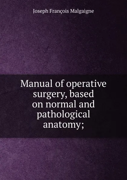 Обложка книги Manual of operative surgery, based on normal and pathological anatomy;, Joseph François Malgaigne