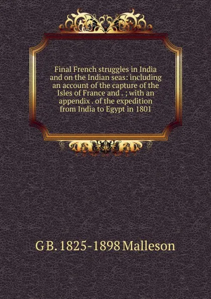 Обложка книги Final French struggles in India and on the Indian seas: including an account of the capture of the Isles of France and . ; with an appendix . of the expedition from India to Egypt in 1801, G. B. Malleson