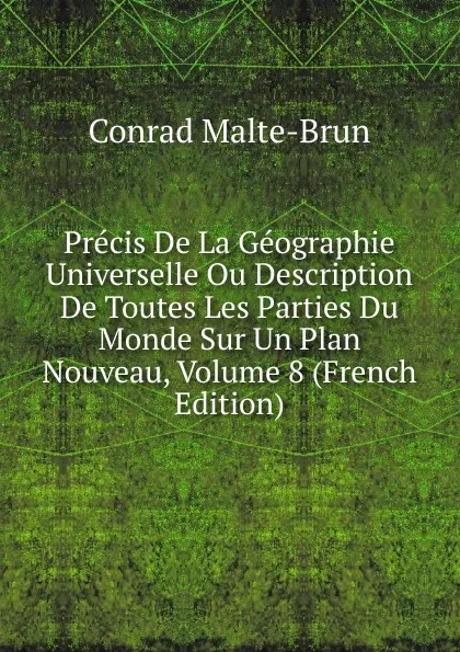 Обложка книги Precis De La Geographie Universelle Ou Description De Toutes Les Parties Du Monde Sur Un Plan Nouveau, Volume 8 (French Edition), Conrad Malte-Brun