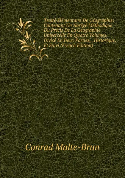 Обложка книги Traite Elementaire De Geographie: Contenant Un Abrege Methodique Du Precis De La Geographie Universelle En Quatre Volumes. Divise En Deux Parties, . Historique, Et Suivi (French Edition), Conrad Malte-Brun