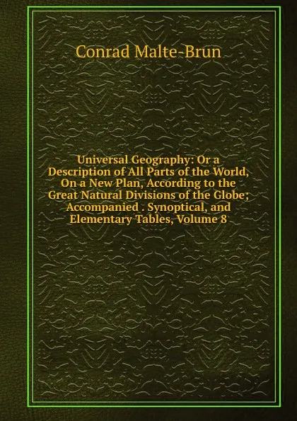 Обложка книги Universal Geography: Or a Description of All Parts of the World, On a New Plan, According to the Great Natural Divisions of the Globe; Accompanied . Synoptical, and Elementary Tables, Volume 8, Conrad Malte-Brun