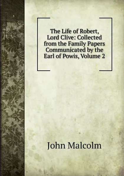 Обложка книги The Life of Robert, Lord Clive: Collected from the Family Papers Communicated by the Earl of Powis, Volume 2, John Malcolm