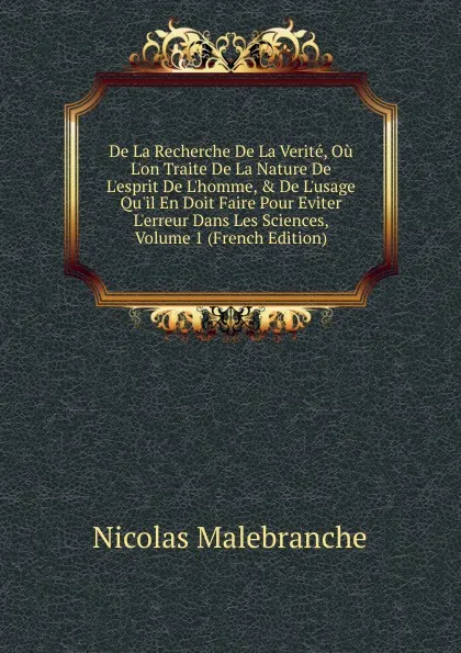 Обложка книги De La Recherche De La Verite, Ou L.on Traite De La Nature De L.esprit De L.homme, . De L.usage Qu.il En Doit Faire Pour Eviter L.erreur Dans Les Sciences, Volume 1 (French Edition), Nicolas Malebranche