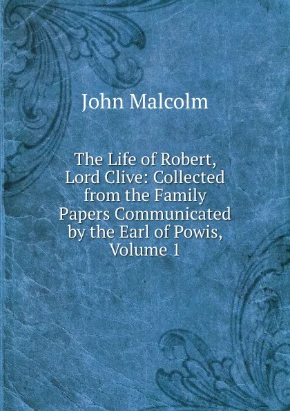 Обложка книги The Life of Robert, Lord Clive: Collected from the Family Papers Communicated by the Earl of Powis, Volume 1, John Malcolm