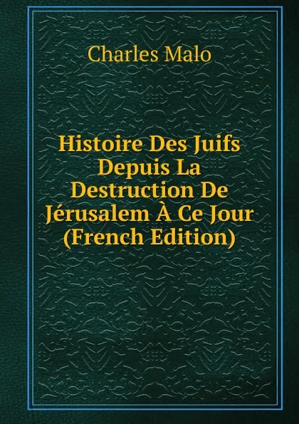 Обложка книги Histoire Des Juifs Depuis La Destruction De Jerusalem A Ce Jour (French Edition), Charles Malo