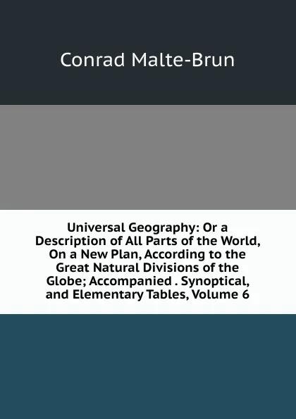 Обложка книги Universal Geography: Or a Description of All Parts of the World, On a New Plan, According to the Great Natural Divisions of the Globe; Accompanied . Synoptical, and Elementary Tables, Volume 6, Conrad Malte-Brun