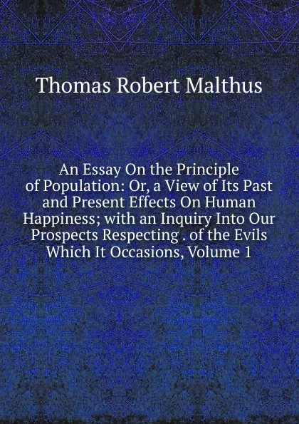 Обложка книги An Essay On the Principle of Population: Or, a View of Its Past and Present Effects On Human Happiness; with an Inquiry Into Our Prospects Respecting . of the Evils Which It Occasions, Volume 1, Thomas Robert Malthus