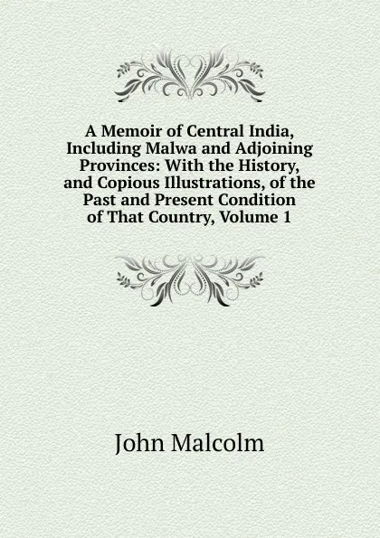 Обложка книги A Memoir of Central India, Including Malwa and Adjoining Provinces: With the History, and Copious Illustrations, of the Past and Present Condition of That Country, Volume 1, John Malcolm