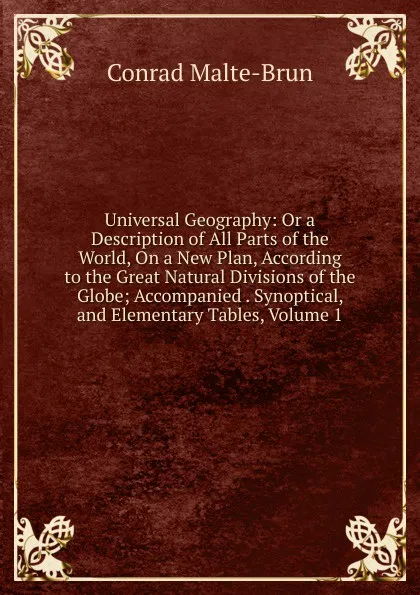 Обложка книги Universal Geography: Or a Description of All Parts of the World, On a New Plan, According to the Great Natural Divisions of the Globe; Accompanied . Synoptical, and Elementary Tables, Volume 1, Conrad Malte-Brun