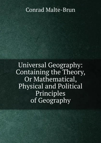 Обложка книги Universal Geography: Containing the Theory, Or Mathematical, Physical and Political Principles of Geography, Conrad Malte-Brun