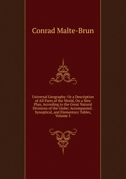 Обложка книги Universal Geography: Or a Description of All Parts of the World, On a New Plan, According to the Great Natural Divisions of the Globe; Accompanied . Synoptical, and Elementary Tables, Volume 5, Conrad Malte-Brun