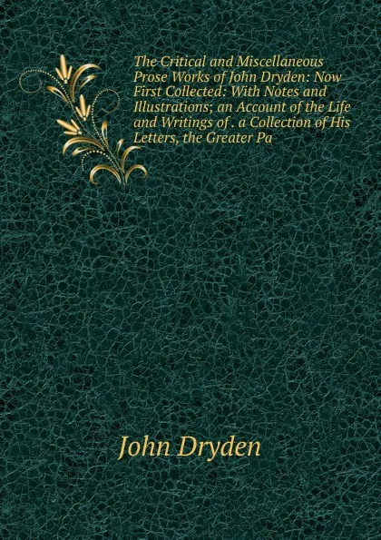 Обложка книги The Critical and Miscellaneous Prose Works of John Dryden: Now First Collected: With Notes and Illustrations; an Account of the Life and Writings of . a Collection of His Letters, the Greater Pa, Dryden John