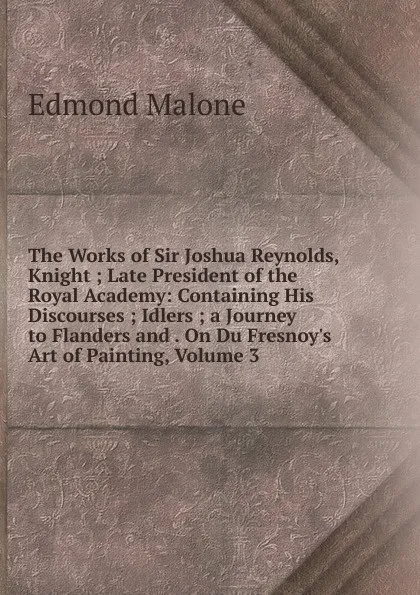 Обложка книги The Works of Sir Joshua Reynolds, Knight ; Late President of the Royal Academy: Containing His Discourses ; Idlers ; a Journey to Flanders and . On Du Fresnoy.s Art of Painting, Volume 3, Edmond Malone