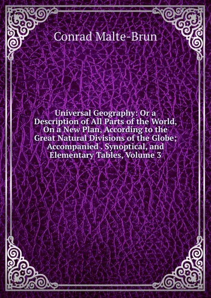 Обложка книги Universal Geography: Or a Description of All Parts of the World, On a New Plan, According to the Great Natural Divisions of the Globe; Accompanied . Synoptical, and Elementary Tables, Volume 3, Conrad Malte-Brun