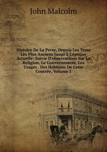 Обложка книги Histoire De La Perse, Depuis Les Tems Les Plus Anciens Jusqu.a L.epoque Actuelle: Suivie D.observations Sur La Religion, Le Gouvernement, Les Usages . Des Habitans De Cette Contree, Volume 1, John Malcolm