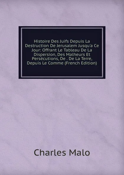 Обложка книги Histoire Des Juifs Depuis La Destruction De Jerusalem Jusqu.a Ce Jour: Offrant Le Tableau De La Dispersion, Des Malheurs Et Persecutions, De . De La Terre, Depuis Le Comme (French Edition), Charles Malo