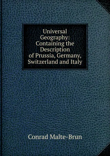 Обложка книги Universal Geography: Containing the Description of Prussia, Germany, Switzerland and Italy, Conrad Malte-Brun