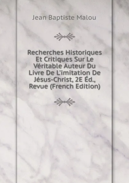 Обложка книги Recherches Historiques Et Critiques Sur Le Veritable Auteur Du Livre De L.imitation De Jesus-Christ, 2E Ed., Revue (French Edition), Jean Baptiste Malou