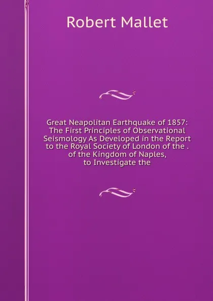 Обложка книги Great Neapolitan Earthquake of 1857: The First Principles of Observational Seismology As Developed in the Report to the Royal Society of London of the . of the Kingdom of Naples, to Investigate the, Robert Mallet