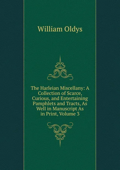 Обложка книги The Harleian Miscellany: A Collection of Scarce, Curious, and Entertaining Pamphlets and Tracts, As Well in Manuscript As in Print, Volume 3, William Oldys