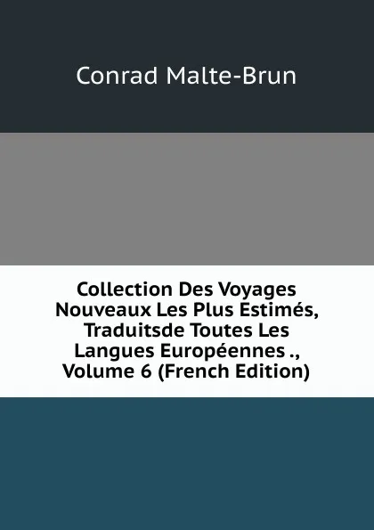 Обложка книги Collection Des Voyages Nouveaux Les Plus Estimes, Traduitsde Toutes Les Langues Europeennes ., Volume 6 (French Edition), Conrad Malte-Brun
