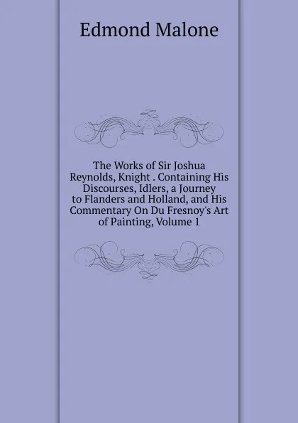 Обложка книги The Works of Sir Joshua Reynolds, Knight . Containing His Discourses, Idlers, a Journey to Flanders and Holland, and His Commentary On Du Fresnoy.s Art of Painting, Volume 1, Edmond Malone