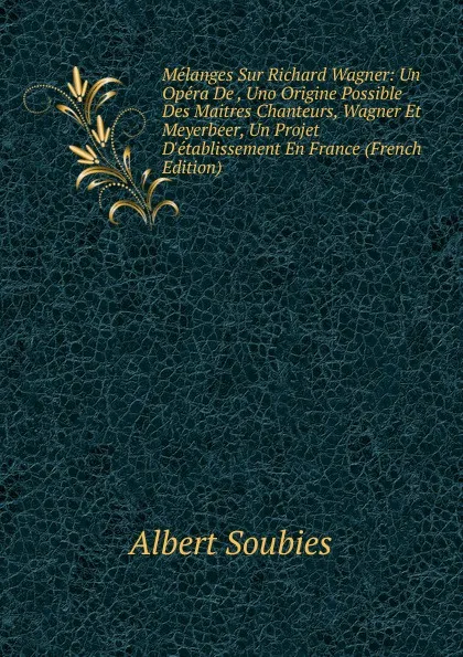 Обложка книги Melanges Sur Richard Wagner: Un Opera De , Uno Origine Possible Des Maitres Chanteurs, Wagner Et Meyerbeer, Un Projet D.etablissement En France (French Edition), Albert Soubies