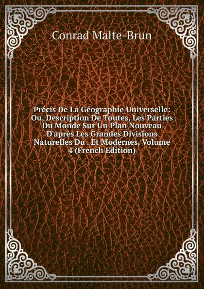 Обложка книги Precis De La Geographie Universelle: Ou, Description De Toutes, Les Parties Du Monde Sur Un Plan Nouveau D.apres Les Grandes Divisions Naturelles Du . Et Modernes, Volume 4 (French Edition), Conrad Malte-Brun