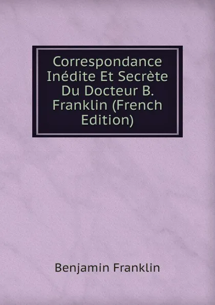 Обложка книги Correspondance Inedite Et Secrete Du Docteur B. Franklin (French Edition), B. Franklin