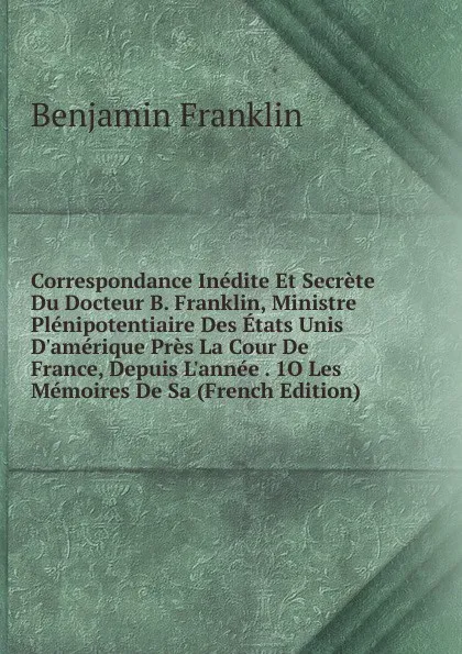 Обложка книги Correspondance Inedite Et Secrete Du Docteur B. Franklin, Ministre Plenipotentiaire Des Etats Unis D.amerique Pres La Cour De France, Depuis L.annee . 1O Les Memoires De Sa (French Edition), B. Franklin