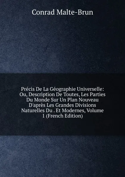 Обложка книги Precis De La Geographie Universelle: Ou, Description De Toutes, Les Parties Du Monde Sur Un Plan Nouveau D.apres Les Grandes Divisions Naturelles Du . Et Modernes, Volume 1 (French Edition), Conrad Malte-Brun