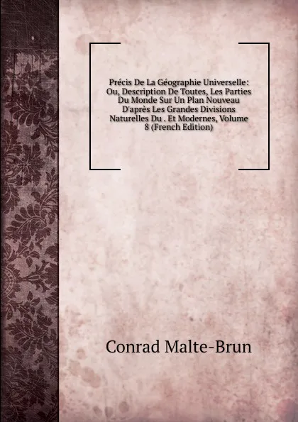 Обложка книги Precis De La Geographie Universelle: Ou, Description De Toutes, Les Parties Du Monde Sur Un Plan Nouveau D.apres Les Grandes Divisions Naturelles Du . Et Modernes, Volume 8 (French Edition), Conrad Malte-Brun