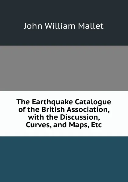 Обложка книги The Earthquake Catalogue of the British Association, with the Discussion, Curves, and Maps, Etc, John William Mallet