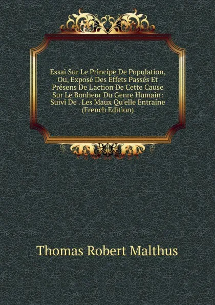 Обложка книги Essai Sur Le Principe De Population, Ou, Expose Des Effets Passes Et Presens De L.action De Cette Cause Sur Le Bonheur Du Genre Humain: Suivi De . Les Maux Qu.elle Entraine (French Edition), Thomas Robert Malthus