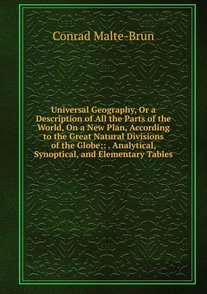 Обложка книги Universal Geography, Or a Description of All the Parts of the World, On a New Plan, According to the Great Natural Divisions of the Globe;: . Analytical, Synoptical, and Elementary Tables, Conrad Malte-Brun