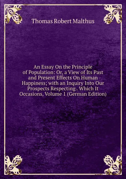 Обложка книги An Essay On the Principle of Population: Or, a View of Its Past and Present Effects On Human Happiness; with an Inquiry Into Our Prospects Respecting . Which It Occasions, Volume 1 (German Edition), Thomas Robert Malthus