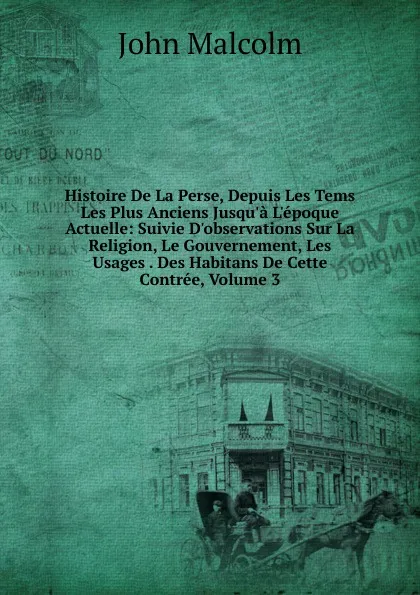 Обложка книги Histoire De La Perse, Depuis Les Tems Les Plus Anciens Jusqu.a L.epoque Actuelle: Suivie D.observations Sur La Religion, Le Gouvernement, Les Usages . Des Habitans De Cette Contree, Volume 3, John Malcolm