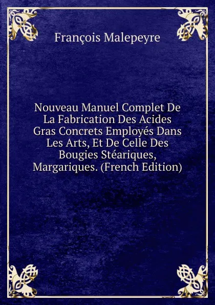 Обложка книги Nouveau Manuel Complet De La Fabrication Des Acides Gras Concrets Employes Dans Les Arts, Et De Celle Des Bougies Steariques, Margariques. (French Edition), François Malepeyre