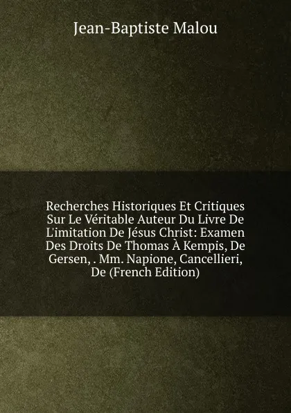 Обложка книги Recherches Historiques Et Critiques Sur Le Veritable Auteur Du Livre De L.imitation De Jesus Christ: Examen Des Droits De Thomas A Kempis, De Gersen, . Mm. Napione, Cancellieri, De (French Edition), Jean-Baptiste Malou