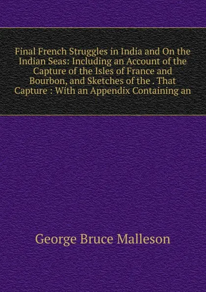 Обложка книги Final French Struggles in India and On the Indian Seas: Including an Account of the Capture of the Isles of France and Bourbon, and Sketches of the . That Capture : With an Appendix Containing an, G. B. Malleson