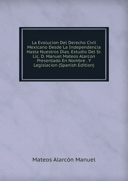 Обложка книги La Evolucion Del Derecho Civil Mexicano Desde La Independencia Hasta Nuestros Dias. Estudio Del Sr. Lic. D. Manuel Mateos Alarcon Presentado En Nombre . Y Legislacion (Spanish Edition), Mateos Alarcón Manuel