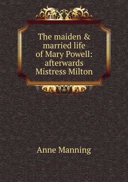 Обложка книги The maiden . married life of Mary Powell: afterwards Mistress Milton, Manning Anne