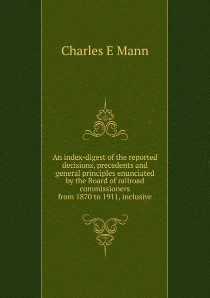 Обложка книги An index-digest of the reported decisions, precedents and general principles enunciated by the Board of railroad commissioners from 1870 to 1911, inclusive, Charles E Mann