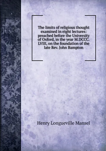 Обложка книги The limits of religious thought examined in eight lectures: preached before the University of Oxford, in the year M.DCCC.LVIII, on the foundation of the late Rev. John Bampton, Henry Longueville Mansel