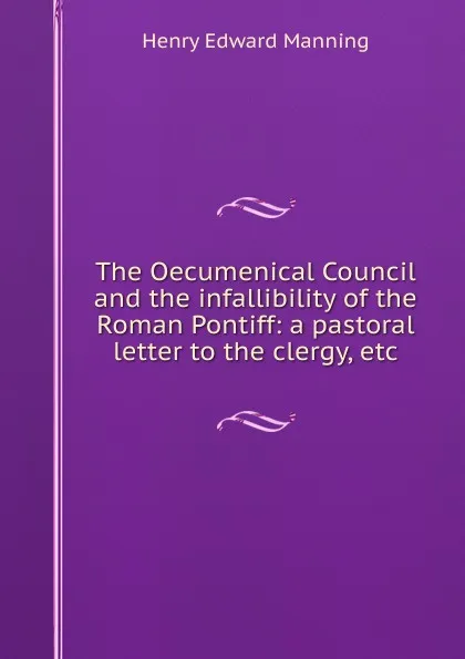Обложка книги The Oecumenical Council and the infallibility of the Roman Pontiff: a pastoral letter to the clergy, etc., Henry Edward Manning