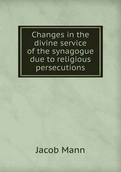 Обложка книги Changes in the divine service of the synagogue due to religious persecutions, Jacob Mann