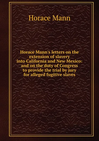Обложка книги Horace Mann.s letters on the extension of slavery into California and New Mexico: and on the duty of Congress to provide the trial by jury for alleged fugitive slaves, Horace Mann