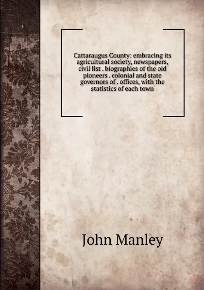 Обложка книги Cattaraugus County: embracing its agricultural society, newspapers, civil list . biographies of the old pioneers . colonial and state governors of . offices, with the statistics of each town, John Manley